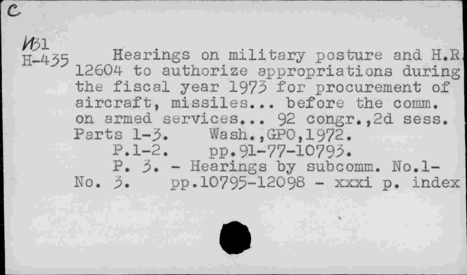 ﻿K51
H-455
Hearings on military posture and H.R 12604 to authorize appropriations during the fiscal year 1975 for procurement of aircraft, missiles... before the comm, on armed services... 92 congr.,2d sess. Parts 1-5.	Wash.,GPO,1972.
P.1-2.	pp.91-77-10795.
P. 5. - Hearings by subcomm. No.l-No. 5. pp.10795-12098 - xxxi p. index